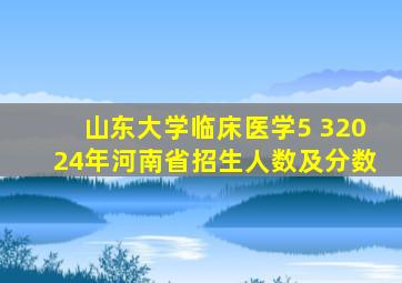 山东大学临床医学5 32024年河南省招生人数及分数